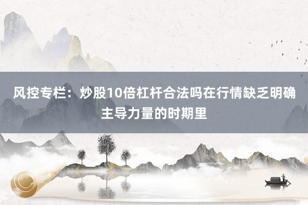 风控专栏：炒股10倍杠杆合法吗在行情缺乏明确主导力量的时期里