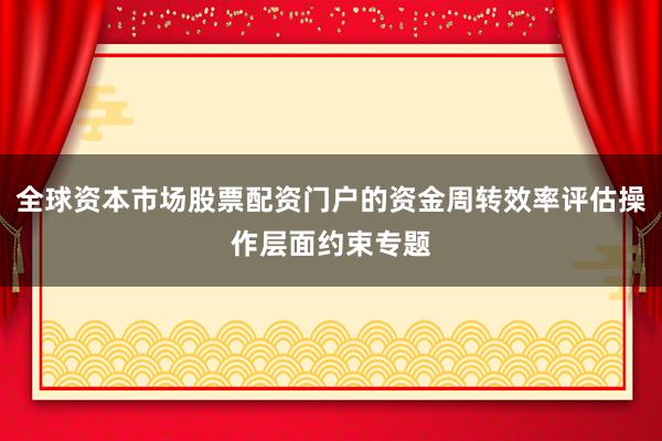 全球资本市场股票配资门户的资金周转效率评估操作层面约束专题