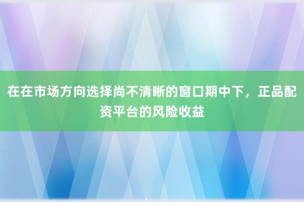 在在市场方向选择尚不清晰的窗口期中下，正品配资平台的风险收益