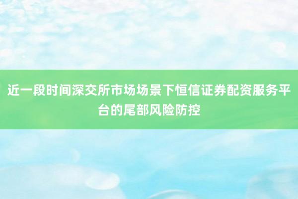 近一段时间深交所市场场景下恒信证券配资服务平台的尾部风险防控