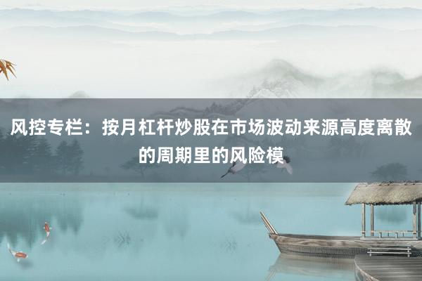 风控专栏：按月杠杆炒股在市场波动来源高度离散的周期里的风险模