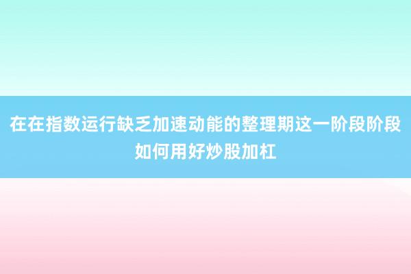 在在指数运行缺乏加速动能的整理期这一阶段阶段如何用好炒股加杠