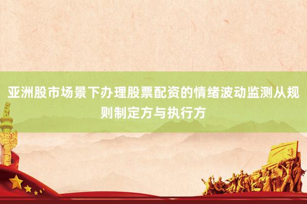 亚洲股市场景下办理股票配资的情绪波动监测从规则制定方与执行方