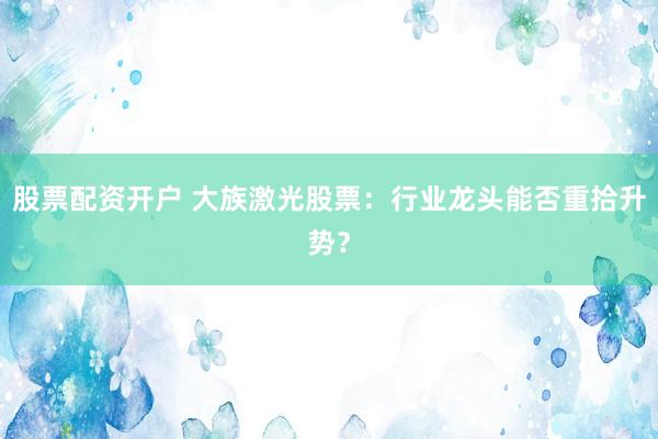 股票配资开户 大族激光股票：行业龙头能否重拾升势？
