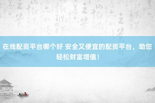 在线配资平台哪个好 安全又便宜的配资平台，助您轻松财富增值！