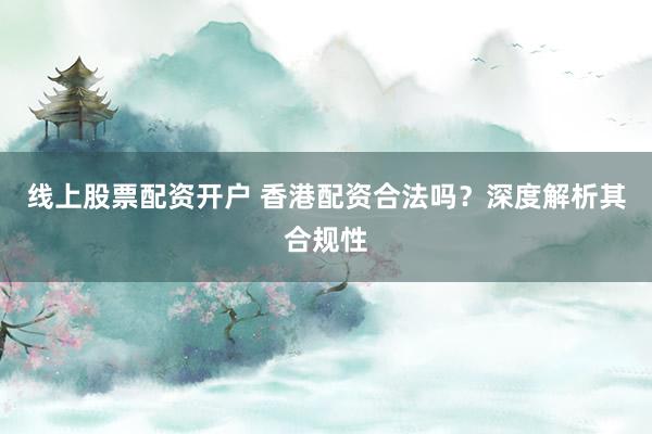 线上股票配资开户 香港配资合法吗?深度解析其合规性