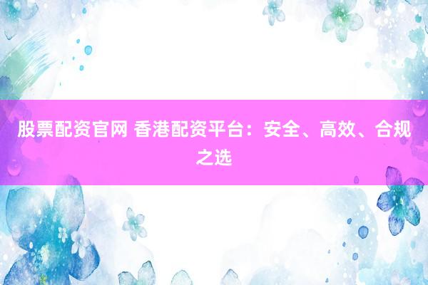 股票配资官网 香港配资平台：安全、高效、合规之选