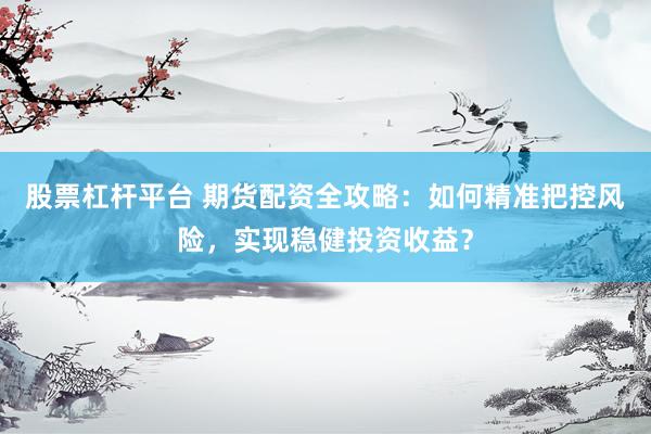 股票杠杆平台 期货配资全攻略：如何精准把控风险，实现稳健投资收益？
