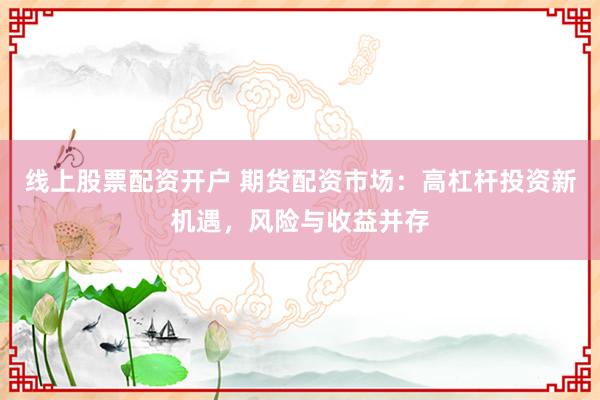 线上股票配资开户 期货配资市场：高杠杆投资新机遇，风险与收益并存
