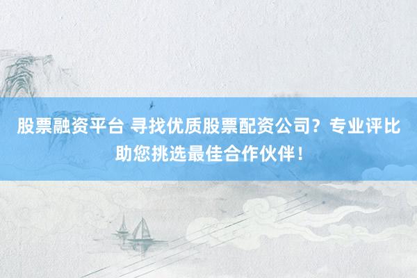 股票融资平台 寻找优质股票配资公司？专业评比助您挑选最佳合作伙伴！
