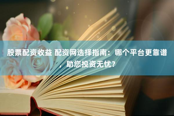 股票配资收益 配资网选择指南：哪个平台更靠谱，助您投资无忧？