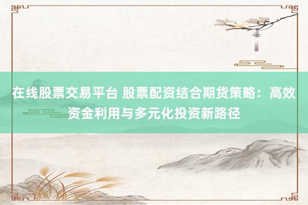在线股票交易平台 股票配资结合期货策略：高效资金利用与多元化投资新路径