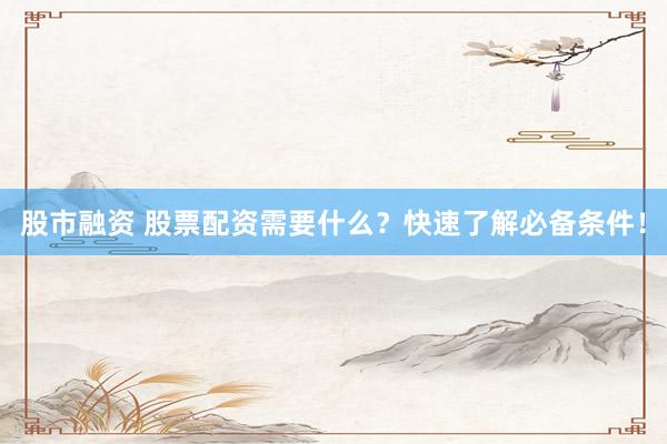 股市融资 股票配资需要什么？快速了解必备条件！