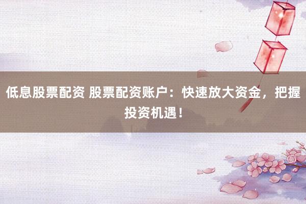 低息股票配资 股票配资账户：快速放大资金，把握投资机遇！