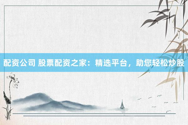 配资公司 股票配资之家：精选平台，助您轻松炒股