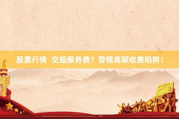 股票行情  交股服务费？警惕高额收费陷阱！