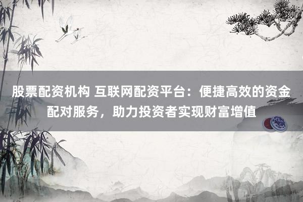 股票配资机构 互联网配资平台：便捷高效的资金配对服务，助力投资者实现财富增值