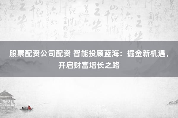 股票配资公司配资 智能投顾蓝海：掘金新机遇，开启财富增长之路