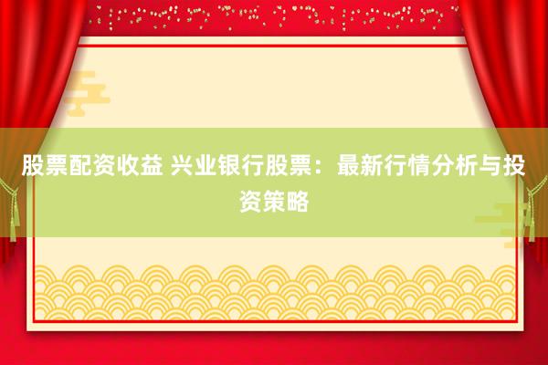 股票配资收益 兴业银行股票：最新行情分析与投资策略