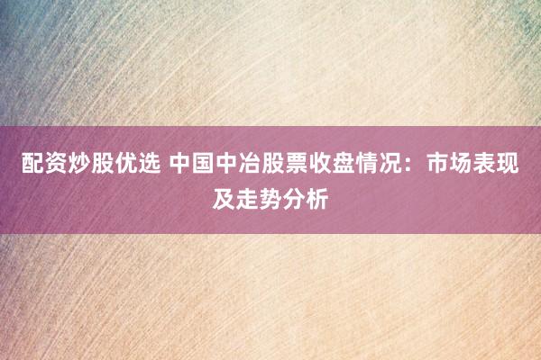 配资炒股优选 中国中冶股票收盘情况：市场表现及走势分析
