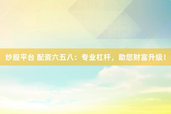 炒股平台 配资六五八：专业杠杆，助您财富升级！