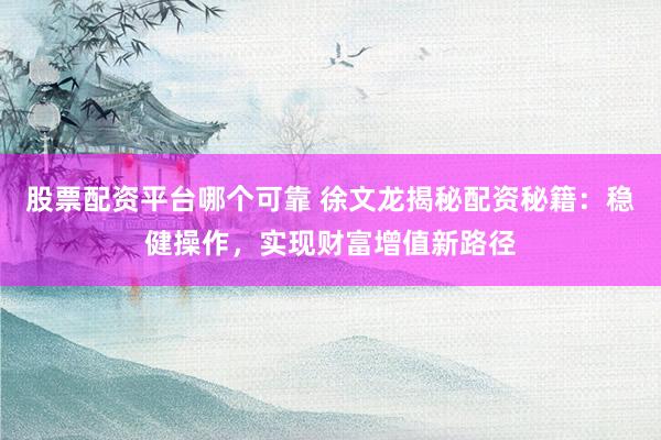 股票配资平台哪个可靠 徐文龙揭秘配资秘籍：稳健操作，实现财富增值新路径