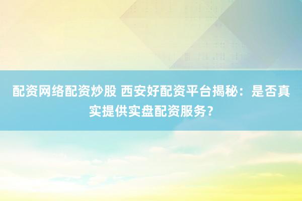 配资网络配资炒股 西安好配资平台揭秘：是否真实提供实盘配资服务？