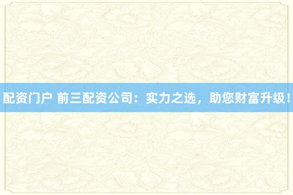 配资门户 前三配资公司：实力之选，助您财富升级！