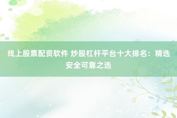 线上股票配资软件 炒股杠杆平台十大排名：精选安全可靠之选