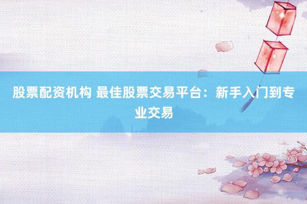 股票配资机构 最佳股票交易平台：新手入门到专业交易