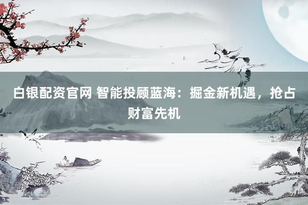 白银配资官网 智能投顾蓝海:掘金新机遇,抢占财富先机