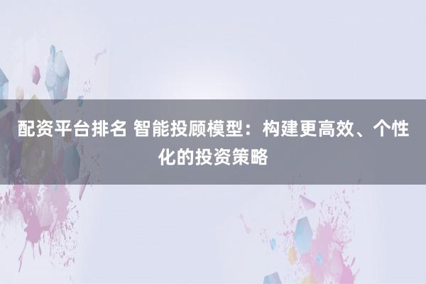 配资平台排名 智能投顾模型:构建更高效、个性化的投资策略