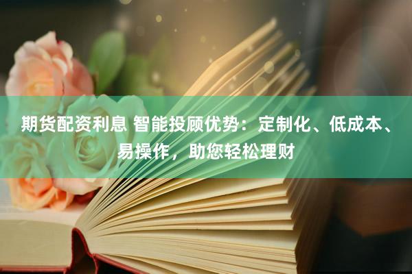 期货配资利息 智能投顾优势：定制化、低成本、易操作，助您轻松理财