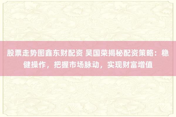 股票走势图鑫东财配资 吴国荣揭秘配资策略：稳健操作，把握市场脉动，实现财富增值