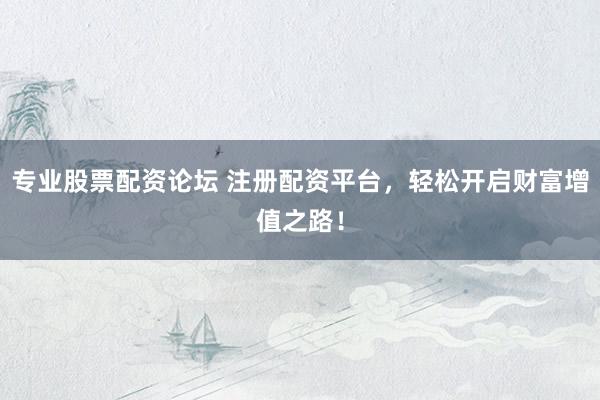 专业股票配资论坛 注册配资平台，轻松开启财富增值之路！