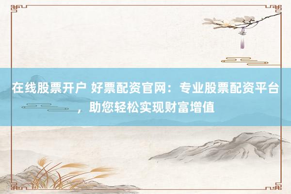 在线股票开户 好票配资官网：专业股票配资平台，助您轻松实现财富增值