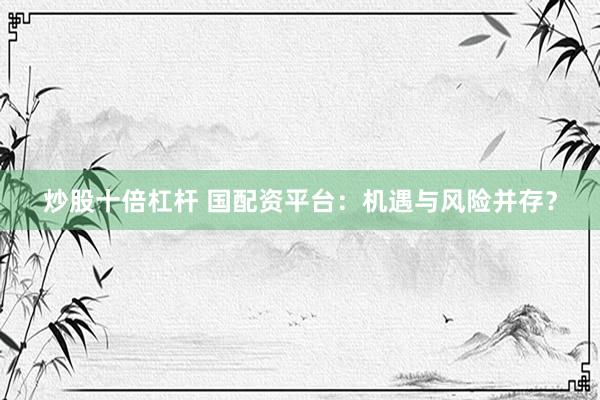 炒股十倍杠杆 国配资平台：机遇与风险并存？