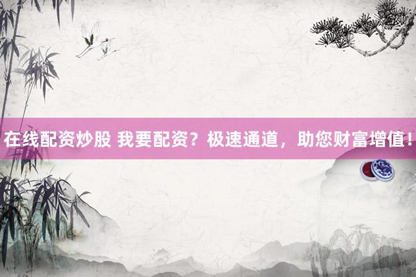 在线配资炒股 我要配资？极速通道，助您财富增值！