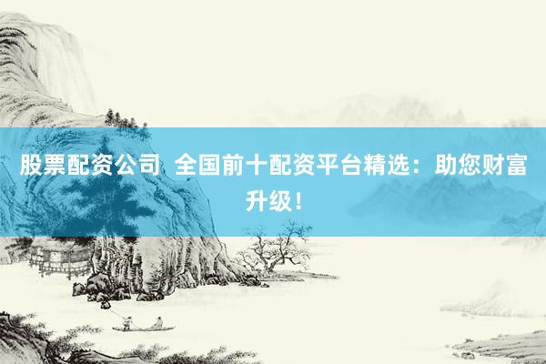 股票配资公司  全国前十配资平台精选：助您财富升级！