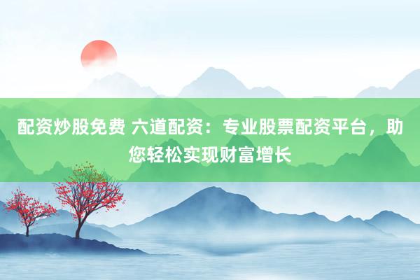 配资炒股免费 六道配资：专业股票配资平台，助您轻松实现财富增长