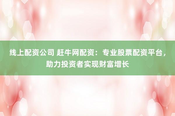 线上配资公司 赶牛网配资：专业股票配资平台，助力投资者实现财富增长