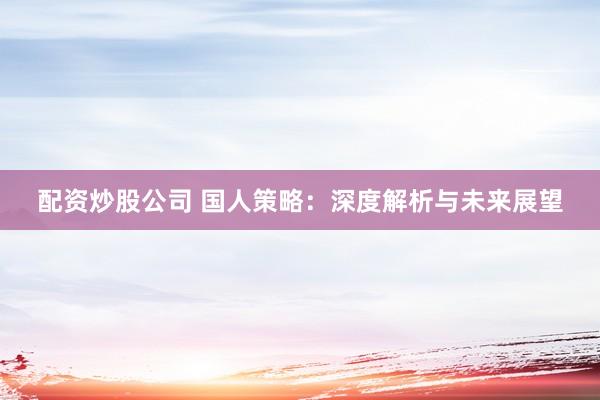 配资炒股公司 国人策略:深度解析与未来展望