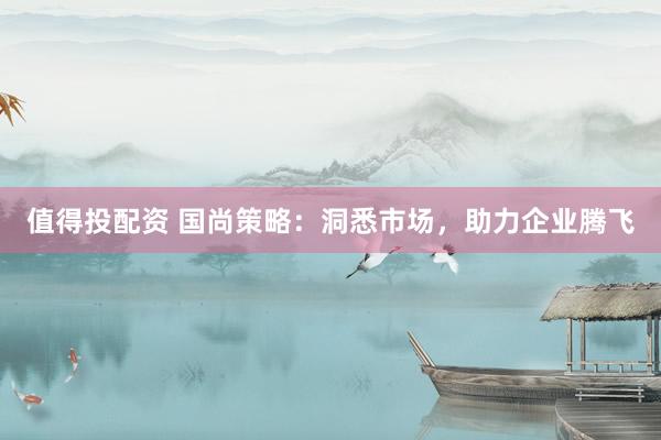 值得投配资 国尚策略:洞悉市场,助力企业腾飞