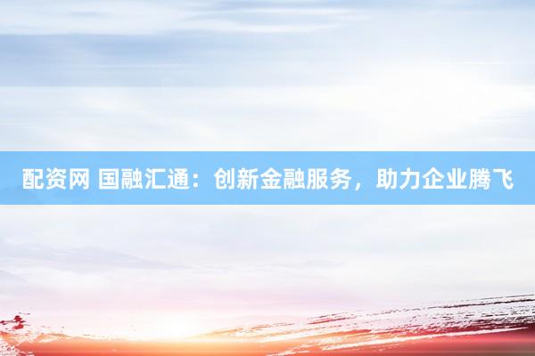 配资网 国融汇通:创新金融服务,助力企业腾飞
