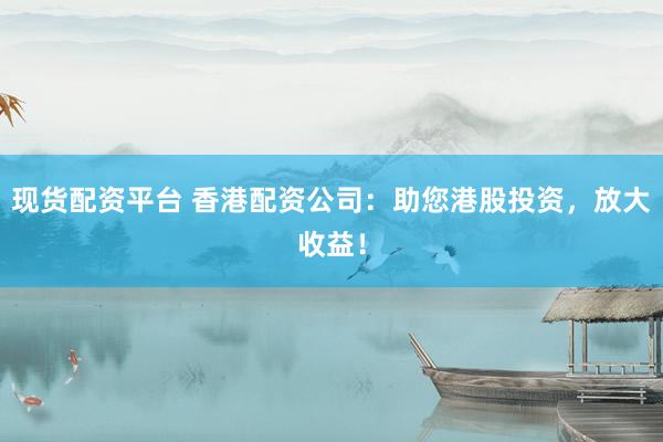 现货配资平台 香港配资公司：助您港股投资，放大收益！