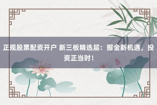 正规股票配资开户 新三板精选层：掘金新机遇，投资正当时！