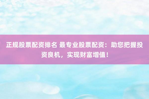 正规股票配资排名 最专业股票配资：助您把握投资良机，实现财富增值！