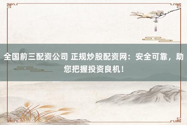 全国前三配资公司 正规炒股配资网：安全可靠，助您把握投资良机！