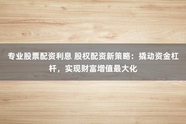 专业股票配资利息 股权配资新策略：撬动资金杠杆，实现财富增值最大化