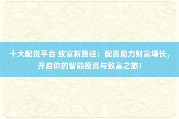 十大配资平台 致富新路径:配资助力财富增长,开启你的智能投资与致富之旅!